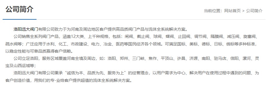 洛陽遠(yuǎn)大閥門主營閥門閘閥,截止閥,球閥,蝶閥,止回閥,調(diào)節(jié)閥,隔膜閥,減壓閥,旋塞閥,疏水閥等12大類.廣泛用于水利,化工,市政建設(shè),電力等領(lǐng)域.服務(wù)于洛陽,鄭州,三門峽,焦作,平頂山,許昌,濟源,南陽,駐馬店,信陽,漯河,靈寶及山西運城等地;為河南及周邊客戶提供高品質(zhì)閥門與流體全系統(tǒng)解決方案